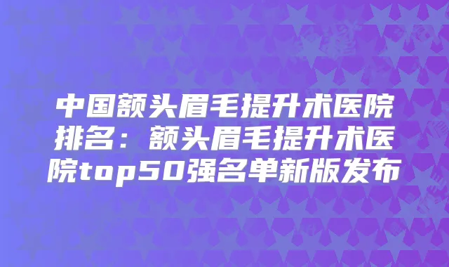 中国额头眉毛提升术医院排名：额头眉毛提升术医院top50强名单新版发布