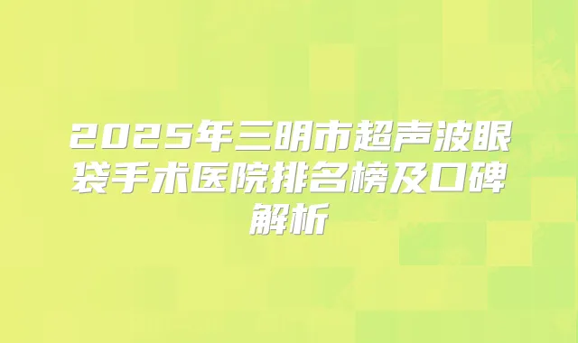 2025年三明市超声波眼袋手术医院排名榜及口碑解析