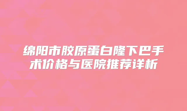 绵阳市胶原蛋白隆下巴手术价格与医院推荐详析