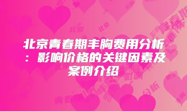 北京青春期丰胸费用分析:影响价格的关键因素及案例介绍