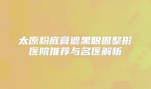 太原粉底膏遮黑眼圈整形医院推荐与名医解析