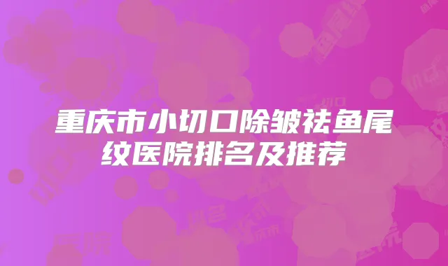 重庆市小切口除皱祛鱼尾纹医院排名及推荐
