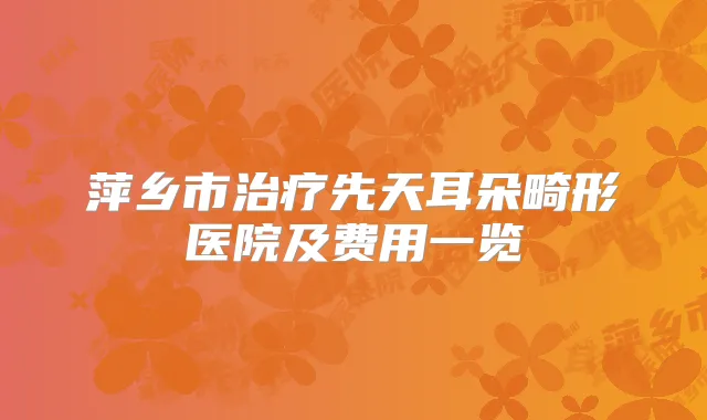 萍乡市先天耳朵畸形医院及费用一览