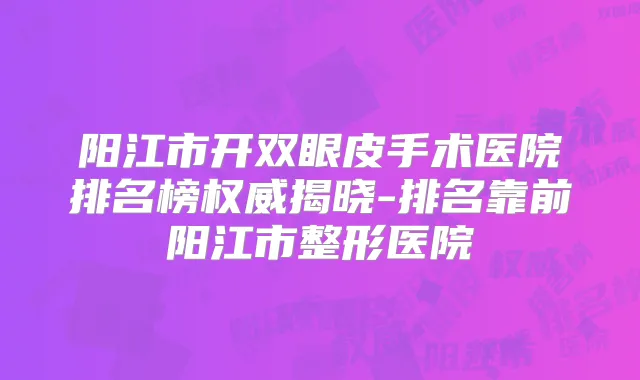 阳江市开双眼皮手术医院排名榜揭晓-排名靠前阳江市整形医院