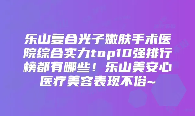 乐山复合光子嫩肤手术医院综合实力top10强排行榜都有哪些!乐山美安心医疗美容表现不俗~