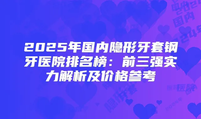 2025年国内隐形牙套钢牙医院排名榜：前三强实力解析及价格参考