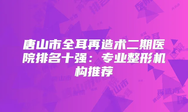 唐山市全耳再造术二期医院排名十强：专业整形机构推荐