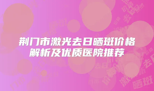 荆门市激光去日晒斑价格解析及优质医院推荐
