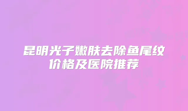 昆明光子嫩肤去除鱼尾纹价格及医院推荐