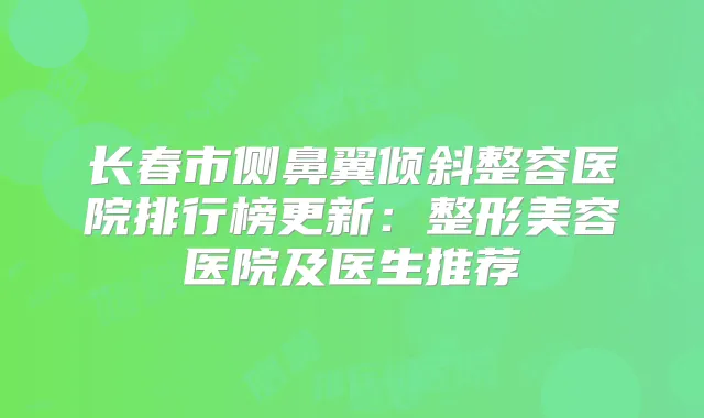 长春市侧鼻翼倾斜整容医院排行榜更新：整形美容医院及医生推荐
