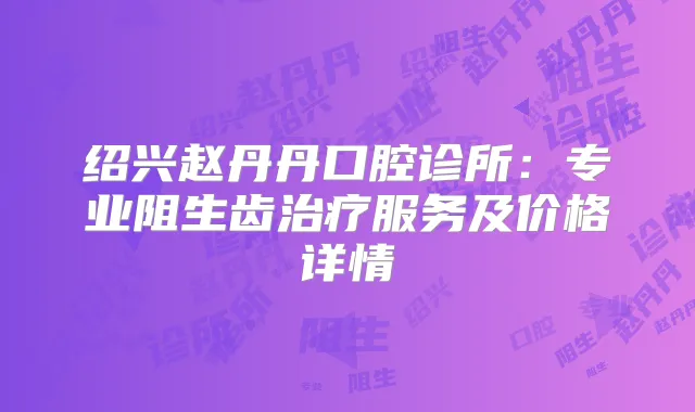 绍兴赵丹丹口腔诊所:专业阻生齿服务及价格详情
