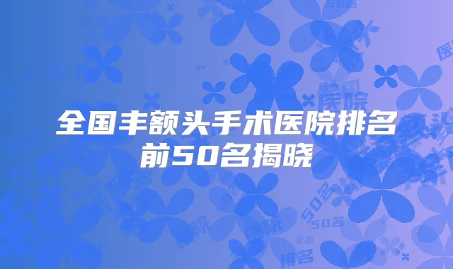 全国丰额头手术医院排名前50名揭晓