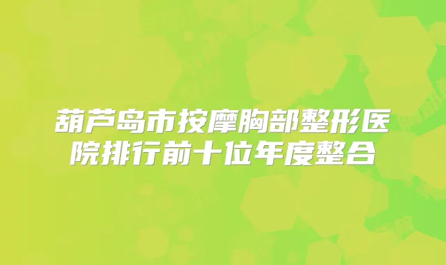 葫芦岛市按摩胸部整形医院排行前十位年度整合