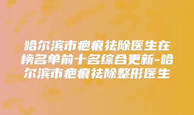 哈尔滨市疤痕祛除医生在榜名单前十名综合更新-哈尔滨市疤痕祛除整形医生
