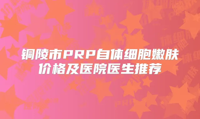 铜陵市PRP自体细胞嫩肤价格及医院医生推荐