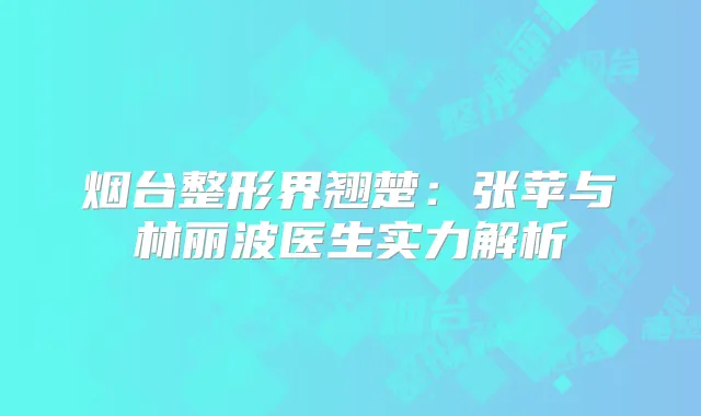 烟台整形界翘楚：张苹与林丽波医生实力解析