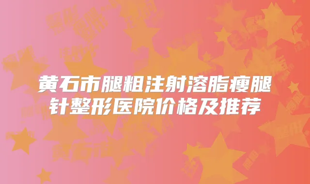 黄石市腿粗注射溶脂瘦腿针整形医院价格及推荐