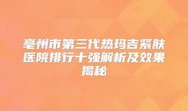 亳州市第三代热玛吉紧肤医院排行十强解析及效果揭秘