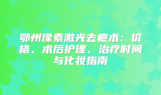 鄂州像素激光去疤术:价格、术后护理、时间与化妆指南