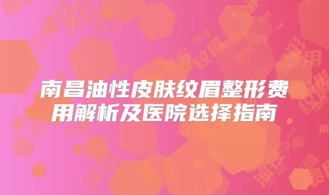 南昌油性皮肤纹眉整形费用解析及医院选择指南