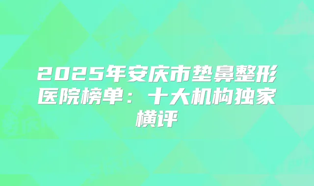 2025年安庆市垫鼻整形医院榜单：十大机构横评