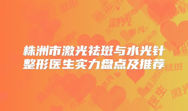 株洲市激光祛斑与水光针整形医生实力盘点及推荐