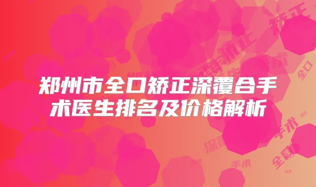 郑州市全口矫正深覆合手术医生排名及价格解析