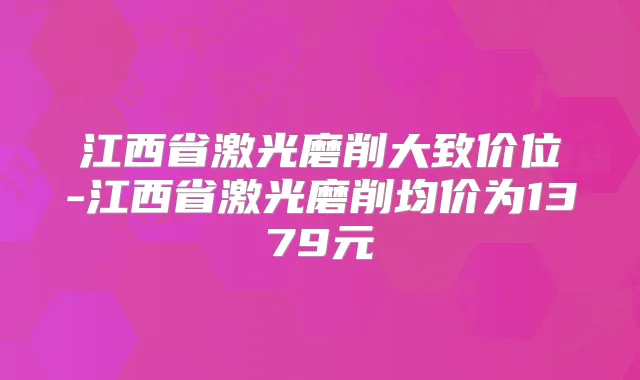 江西省激光磨削大致价位-江西省激光磨削均价为1379元