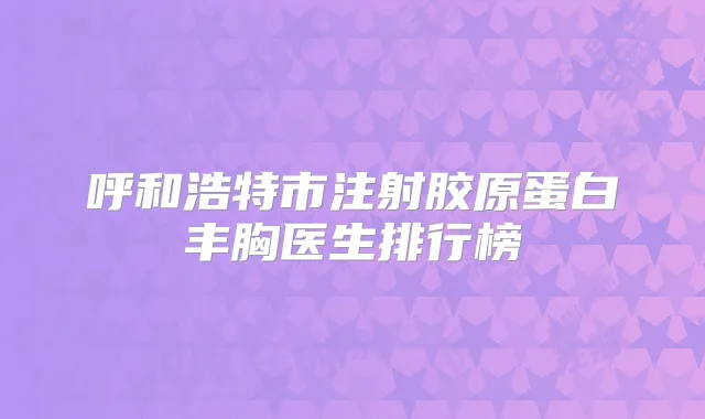 呼和浩特市注射胶原蛋白丰胸医生排行榜