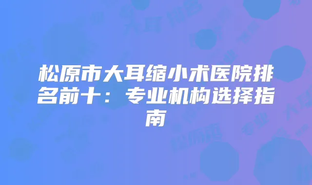 松原市大耳缩小术医院排名前十：专业机构选择指南