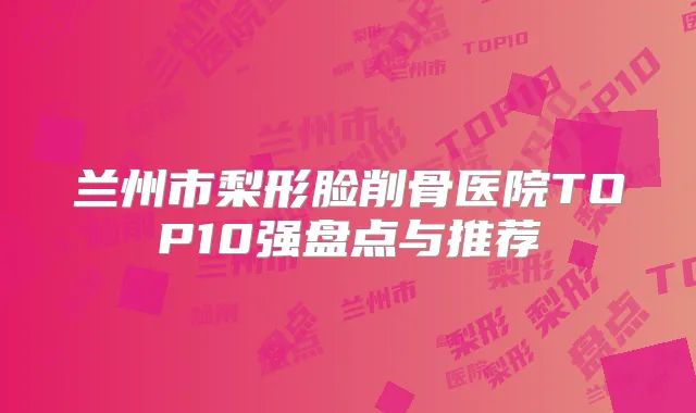 兰州市梨形脸削骨医院TOP10强盘点与推荐