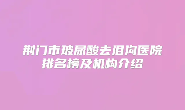 荆门市玻尿酸去泪沟医院排名榜及机构介绍