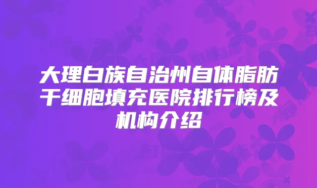 大理白族自治州自体脂肪干细胞填充医院排行榜及机构介绍