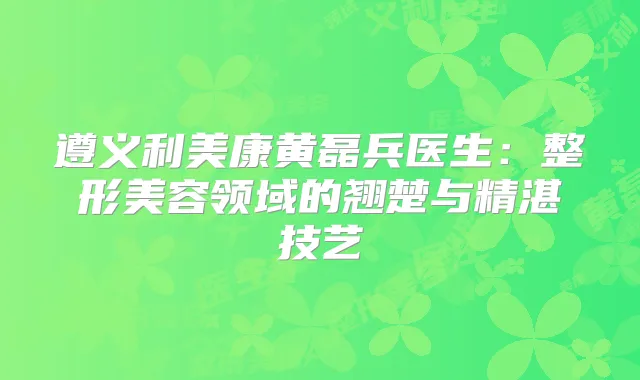 遵义利美康黄磊兵医生：整形美容领域的翘楚与精湛技艺