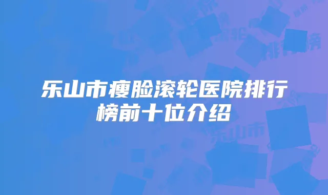 乐山市瘦脸滚轮医院排行榜前十位介绍