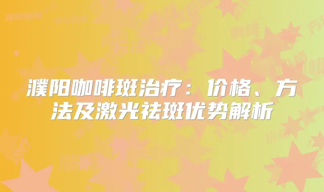 濮阳咖啡斑：价格、方法及激光祛斑优势解析