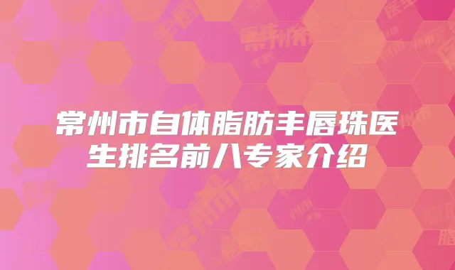常州市自体脂肪丰唇珠医生排名前八专家介绍