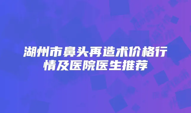 湖州市鼻头再造术价格行情及医院医生推荐