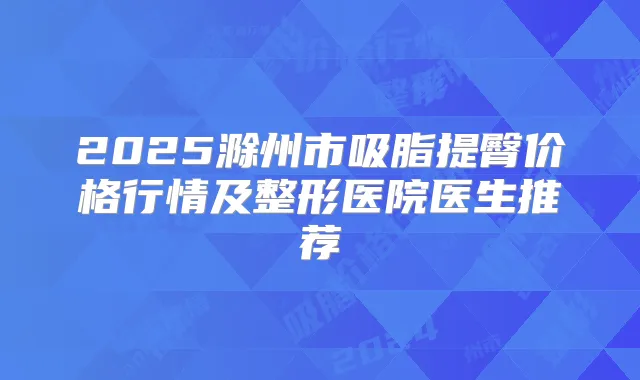 2025滁州市吸脂提臀价格行情及整形医院医生推荐