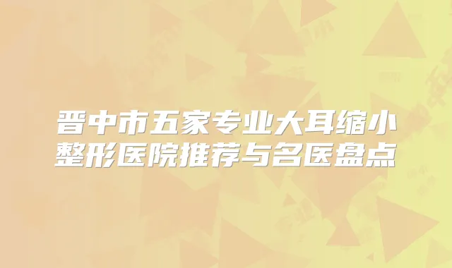 晋中市五家专业大耳缩小整形医院推荐与名医盘点