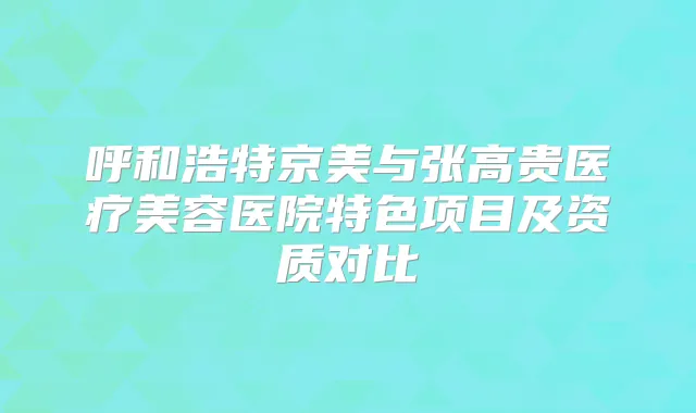 呼和浩特京美与张高贵医疗美容医院特色项目及资质对比