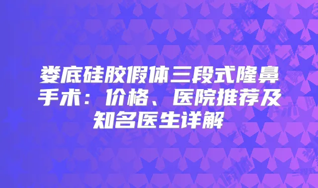 娄底硅胶假体三段式隆鼻手术：价格、医院推荐及知名医生详解