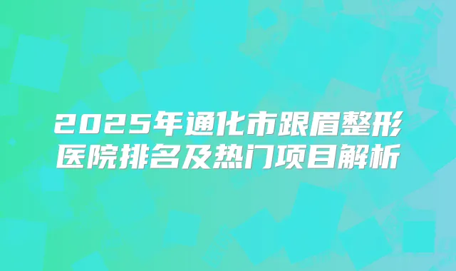 2025年通化市跟眉整形医院排名及热门项目解析