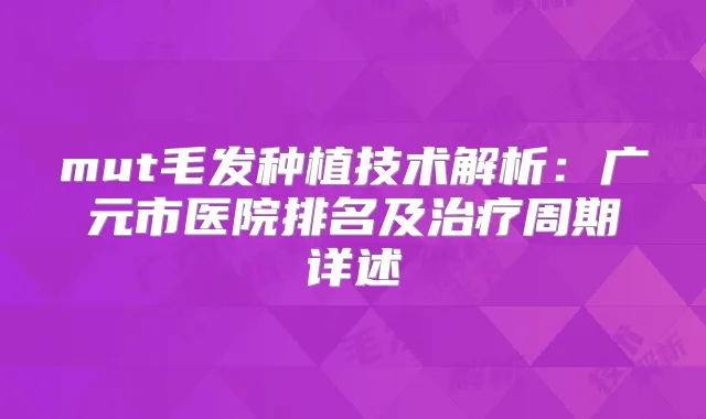 mut毛发种植技术解析：广元市医院排名及周期详述