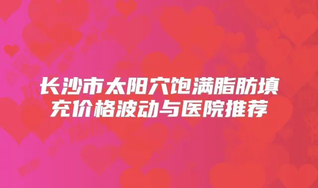 长沙市太阳穴饱满脂肪填充价格波动与医院推荐