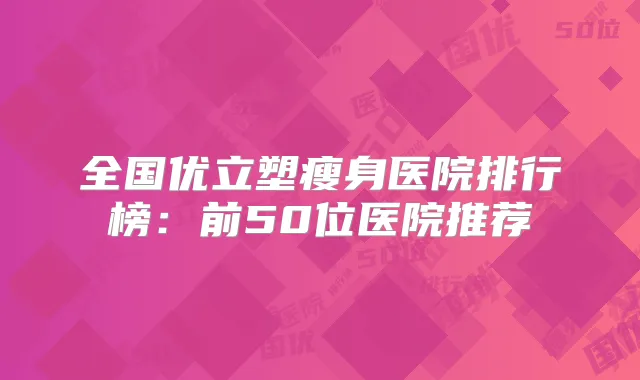 全国优立塑瘦身医院排行榜：前50位医院推荐