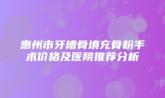 惠州市牙槽骨填充骨粉手术价格及医院推荐分析