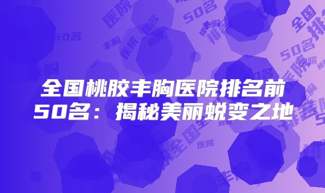 全国桃胶丰胸医院排名前50名:揭秘美丽蜕变之地