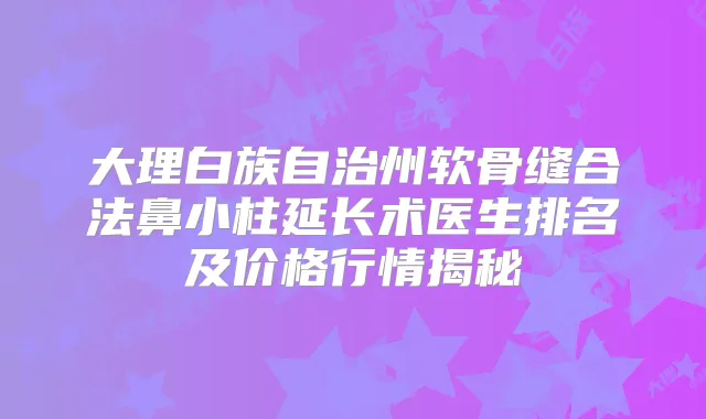 大理白族自治州软骨缝合法鼻小柱延长术医生排名及价格行情揭秘