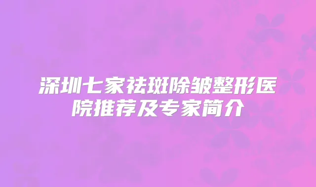 深圳七家祛斑除皱整形医院推荐及专家简介